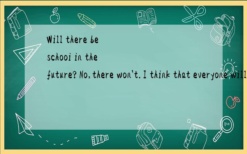 Will there be schooi in the future?No,there won't.I think that everyone will stud at home and will use computers.The'll use the Internet.And will they send their homwork to the teachers by email?Yes,they will.And students will talk to their teachers