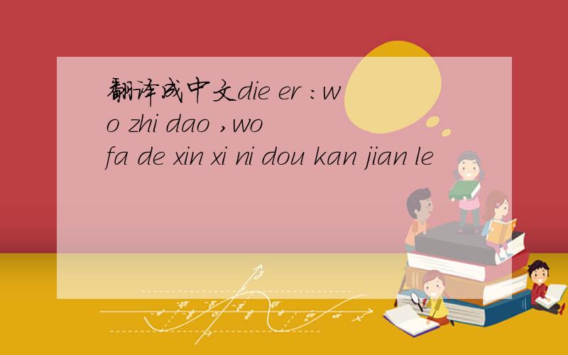 翻译成中文die er :wo zhi dao ,wo fa de xin xi ni dou kan jian le