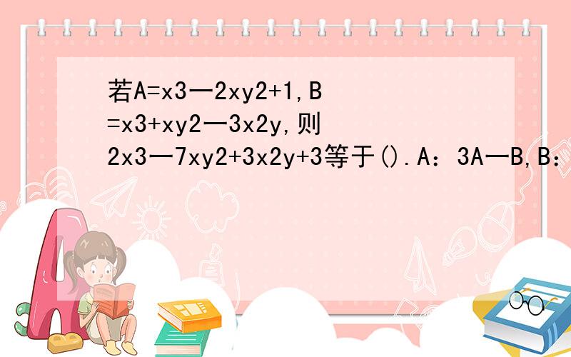 若A=x3一2xy2+1,B=x3+xy2一3x2y,则2x3一7xy2+3x2y+3等于().A：3A一B,B：A+B,C：A一B,D：A一5B.请大家帮忙看看,这题该怎么选?