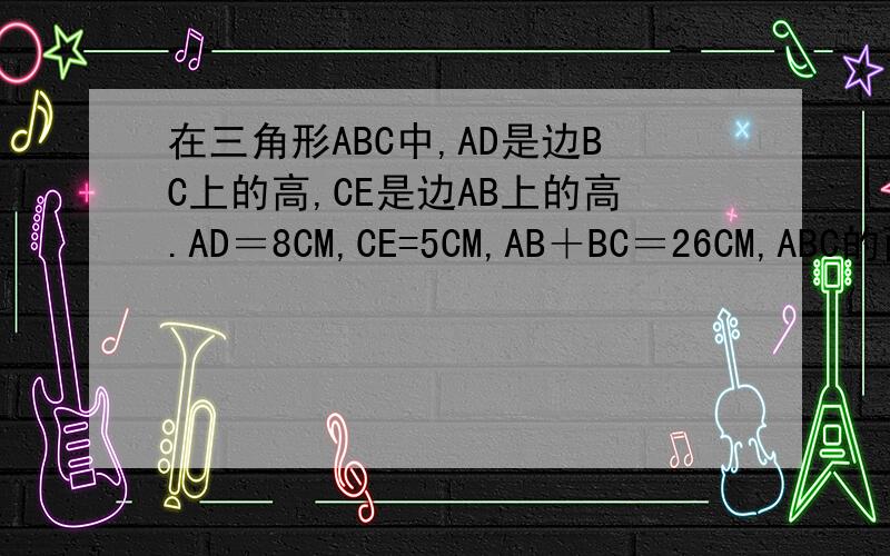 在三角形ABC中,AD是边BC上的高,CE是边AB上的高.AD＝8CM,CE=5CM,AB＋BC＝26CM,ABC的面