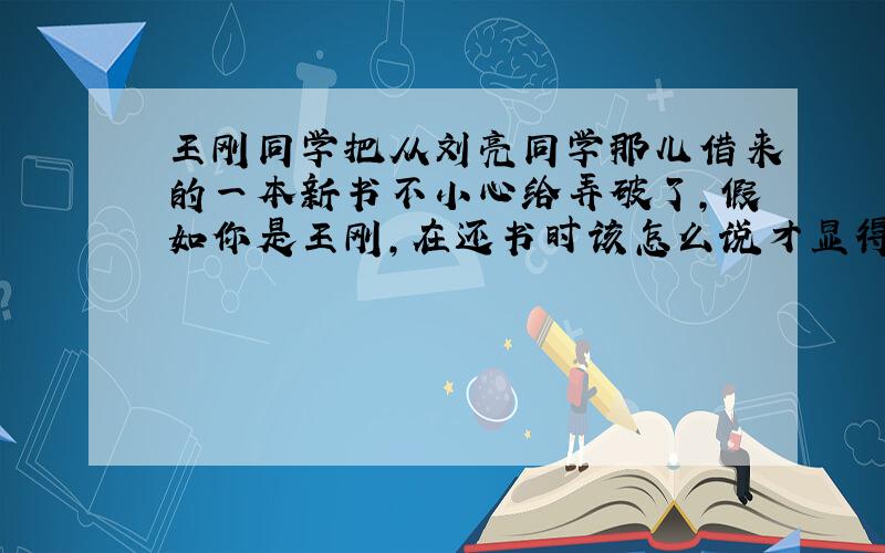 王刚同学把从刘亮同学那儿借来的一本新书不小心给弄破了,假如你是王刚,在还书时该怎么说才显得文明、得体?
