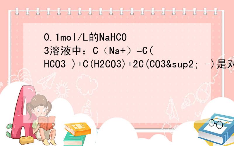 0.1mol/L的NaHCO3溶液中：C（Na+）=C(HCO3-)+C(H2CO3)+2C(CO3² -)是对的不?