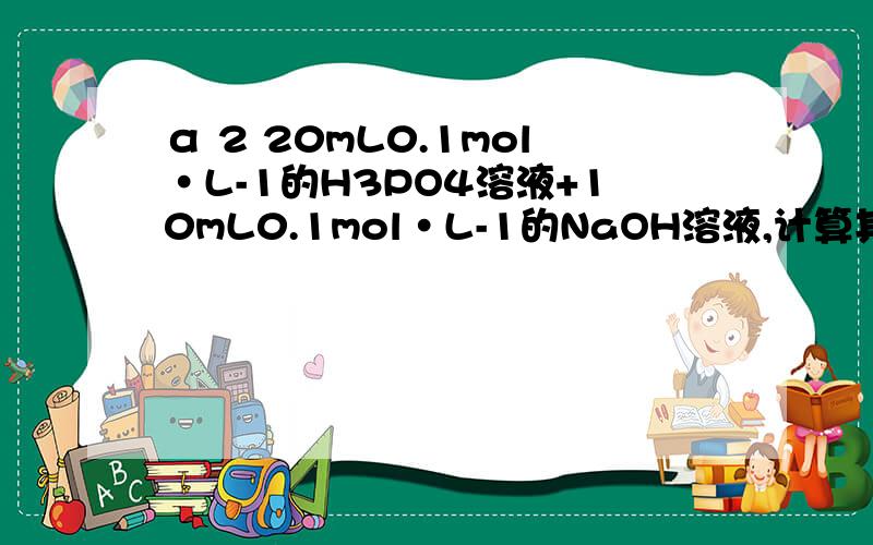 α 2 20mL0.1mol·L-1的H3PO4溶液+10mL0.1mol·L-1的NaOH溶液,计算其PH值计算0.10mol·L-1HAc溶液的[H+]和α 2 20mL0.1mol·L-1的H3PO4溶液+10mL0.1mol·L-1的NaOH溶液,计算其PH值