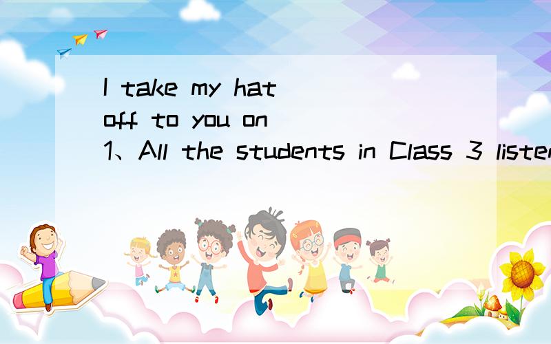 I take my hat off to you on 1、All the students in Class 3 listen to the teacher c_____ in class.2/People ofen make t______ calls to each other.3、I take my hat off to you on this中的“take my hat off to 就这么三个问题.