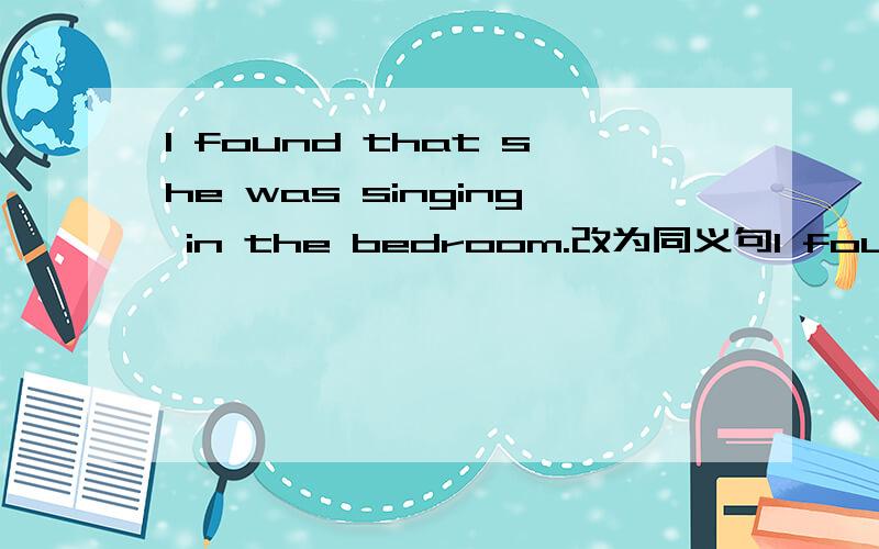 I found that she was singing in the bedroom.改为同义句I found ____ _____ in the bedroom.