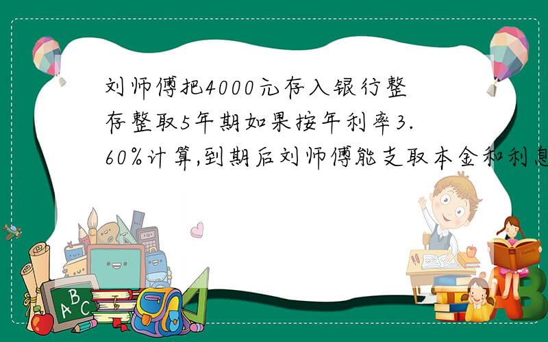 刘师傅把4000元存入银行整存整取5年期如果按年利率3.60%计算,到期后刘师傅能支取本金和利息一共多少元?