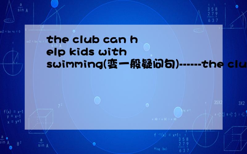 the club can help kids with swimming(变一般疑问句)------the club ---------kids with swimming?