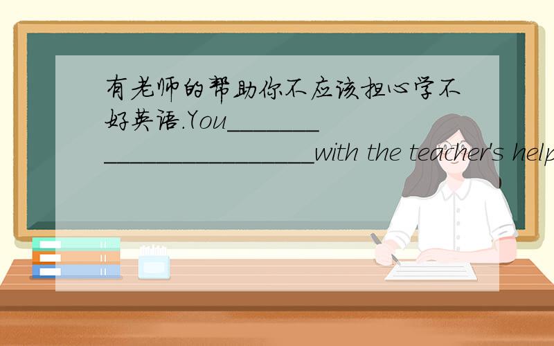 有老师的帮助你不应该担心学不好英语.You_______________________with the teacher's help.