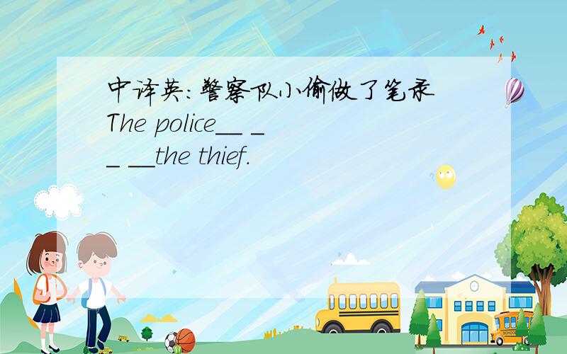 中译英：警察队小偷做了笔录 The police__ __ __the thief.