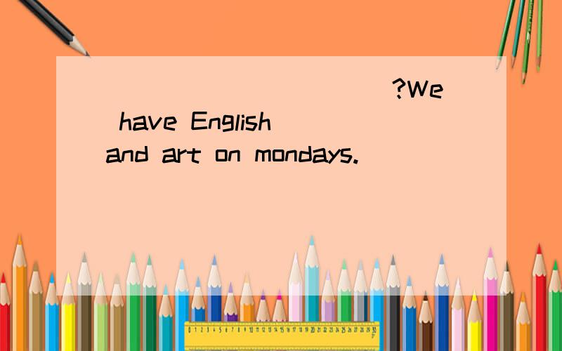 ___________?We have English and art on mondays.