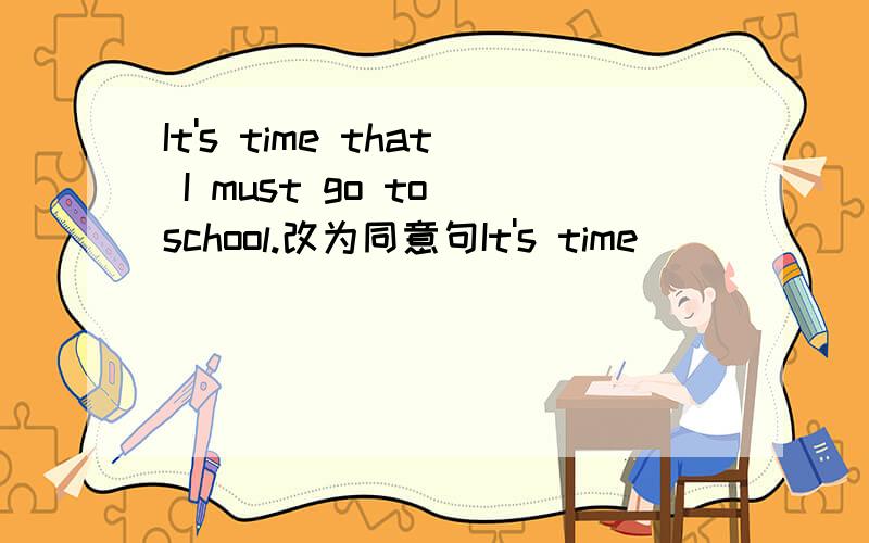 It's time that I must go to school.改为同意句It's time___ ___ ___ go to school.