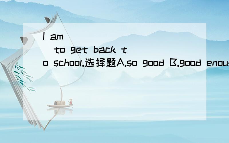 I am __________to get back to school.选择题A.so good B.good enough C.well enough