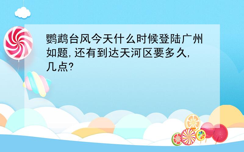 鹦鹉台风今天什么时候登陆广州如题,还有到达天河区要多久,几点?