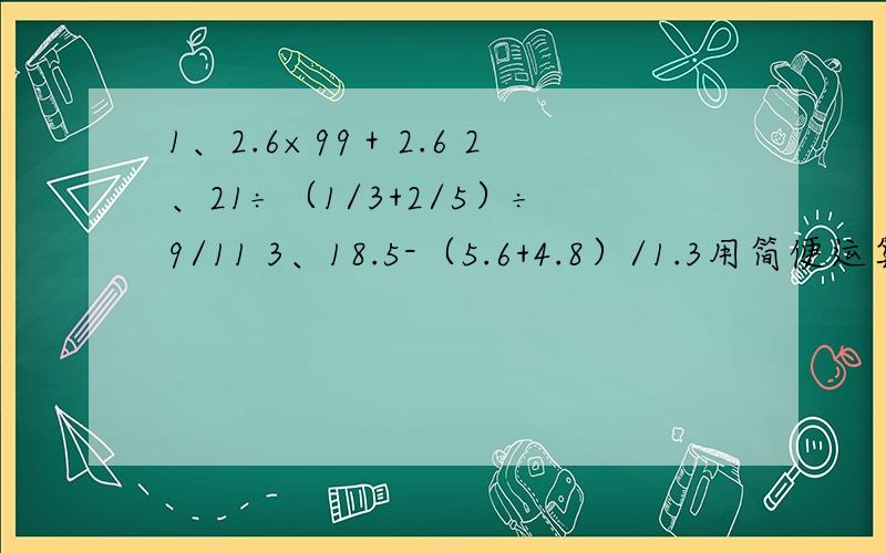 1、2.6×99＋2.6 2、21÷（1/3+2/5）÷9/11 3、18.5-（5.6+4.8）/1.3用简便运算