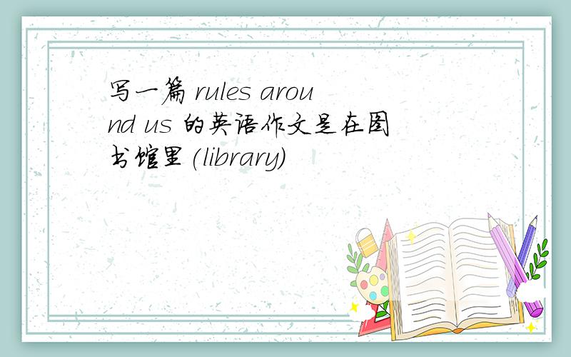写一篇 rules around us 的英语作文是在图书馆里(library)