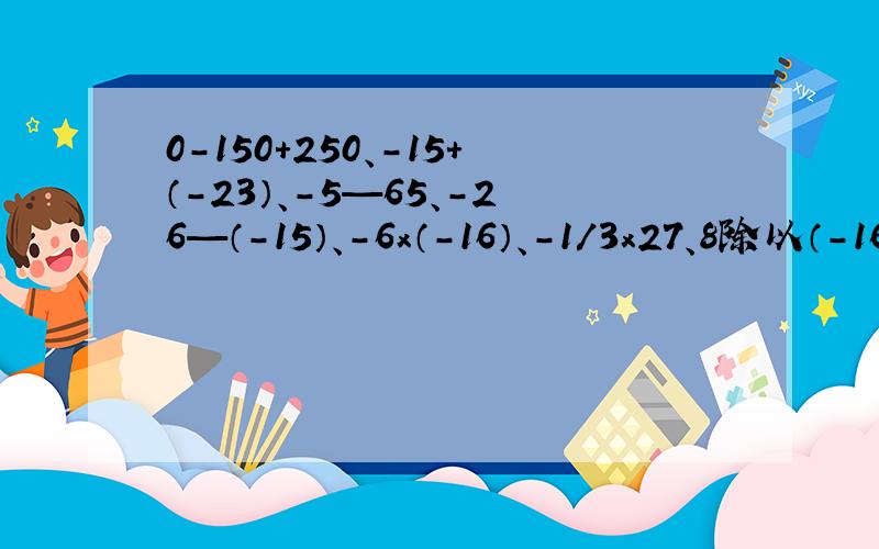0-150+250、-15+（-23）、-5—65、-26—（-15）、-6x（-16）、-1/3x27、8除以（-16）、-25除以（-2/3）、（-0.02）x(-20)x（-5）x4.5