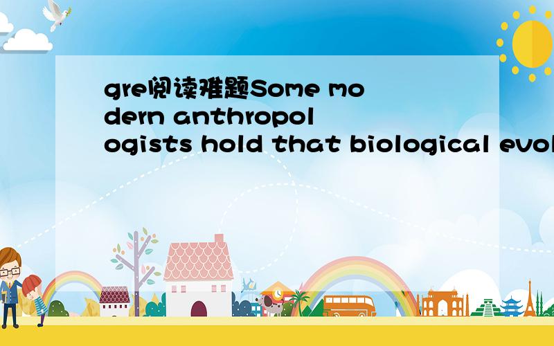gre阅读难题Some modern anthropologists hold that biological evolution has shaped not only human morphology but also human behavior.The role those anthropologists ascribe to evolution is not of dictating the details of 5 human behavior but one of