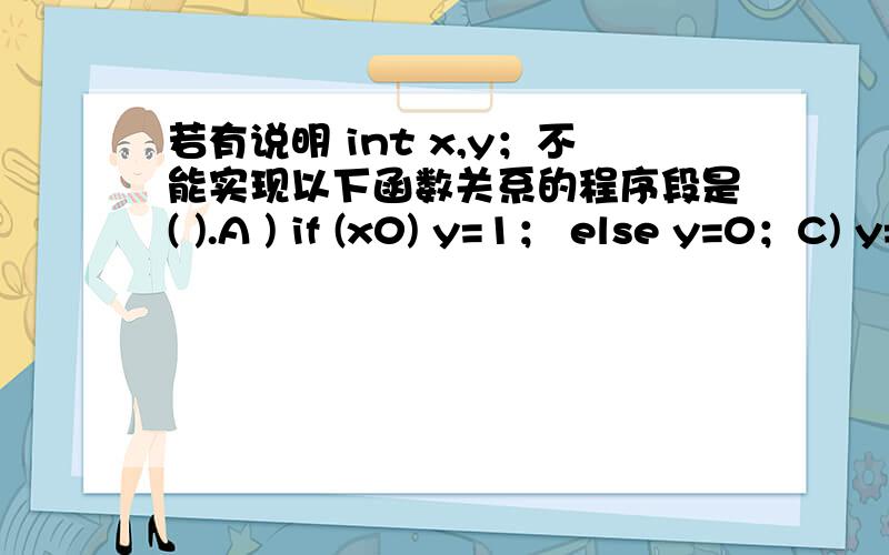 若有说明 int x,y；不能实现以下函数关系的程序段是( ).A ) if (x0) y=1； else y=0；C) y=0； D) if (x>=0)if (x>=0) if (x>0) y=1；{if (x>0) y=1；} else y=0；else y= -1； else y= -1；