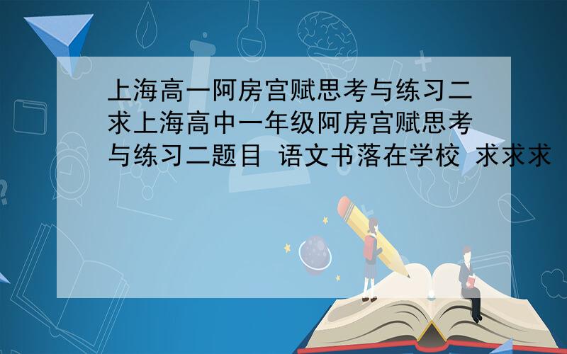 上海高一阿房宫赋思考与练习二求上海高中一年级阿房宫赋思考与练习二题目 语文书落在学校 求求求
