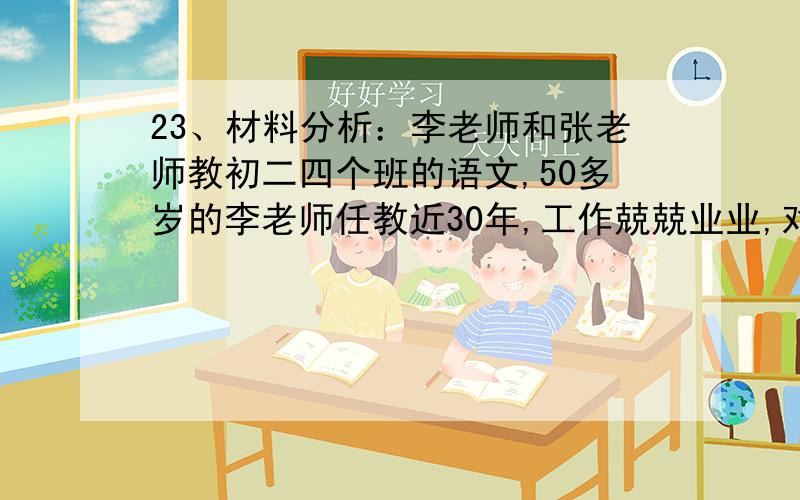 23、材料分析：李老师和张老师教初二四个班的语文,50多岁的李老师任教近30年,工作兢兢业业,对每篇精读
