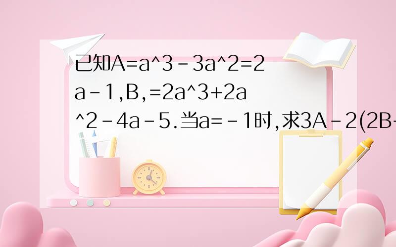 已知A=a^3-3a^2=2a-1,B,=2a^3+2a^2-4a-5.当a=-1时,求3A-2(2B+A-B/2)的值