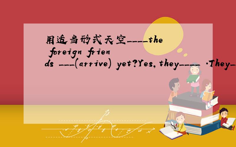 用适当形式天空____the foreign friends ___(arrive) yet?Yes,they____ .They____(arrive) fifteen minutes ago