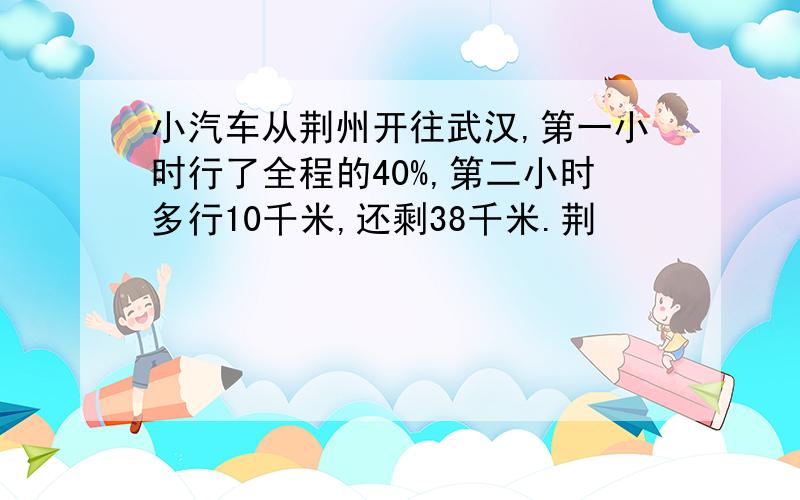 小汽车从荆州开往武汉,第一小时行了全程的40%,第二小时多行10千米,还剩38千米.荆