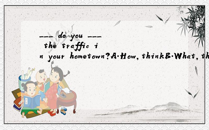 ___ do you ___ the traffic in your hometown?A.How,thinkB.What,thinkC.How,think ofD.What ,think of急