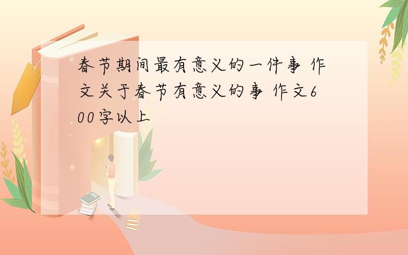 春节期间最有意义的一件事 作文关于春节有意义的事 作文600字以上