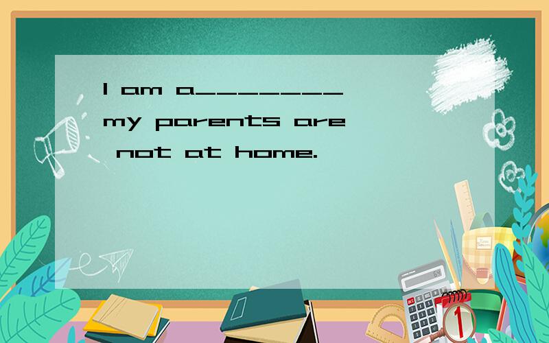 I am a_______ my parents are not at home.