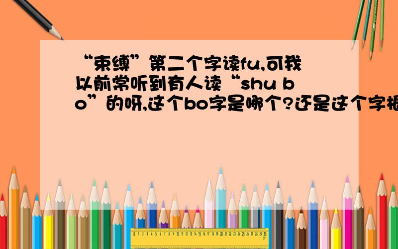 “束缚”第二个字读fu,可我以前常听到有人读“shu bo”的呀,这个bo字是哪个?还是这个字根本就读fu,没有bo这个字?