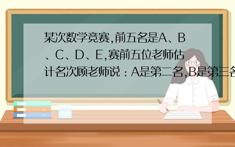 某次数学竞赛,前五名是A、B、C、D、E,赛前五位老师估计名次顾老师说：A是第二名,B是第三名.张老师说：C是第三名,D是第五名.王老师说：D是第一名,C是第二名.周老师说：A是第一名,E是第三名