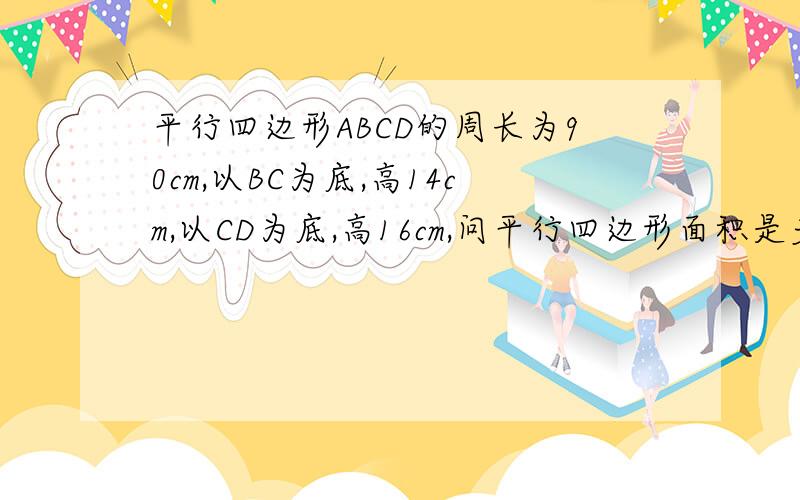 平行四边形ABCD的周长为90cm,以BC为底,高14cm,以CD为底,高16cm,问平行四边形面积是多少?