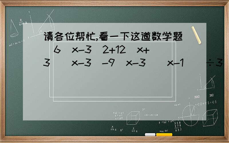 请各位帮忙,看一下这道数学题[6（x-3）2+12(x+3)(x-3)-9(x-3)(x-1)]÷3(x-3)=?答案是说等于 3x+9  可怎么算都不是觉得式子有毛病,如果按答案算的话,式子应是  [6（x-3）2+12(x+3)(x-3)-9(x-3)(x-1)]÷[3(x-3)]=?到