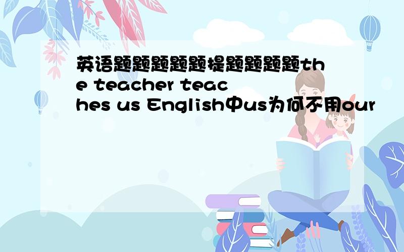 英语题题题题题提题题题题the teacher teaches us English中us为何不用our