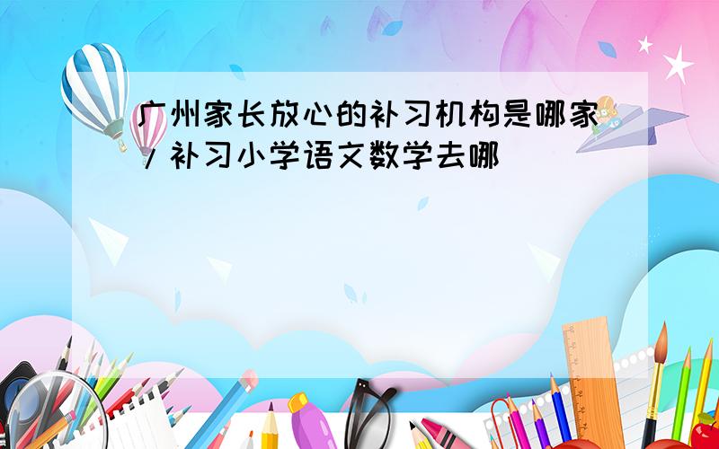广州家长放心的补习机构是哪家/补习小学语文数学去哪