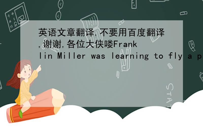 英语文章翻译,不要用百度翻译,谢谢,各位大侠喽Franklin Miller was learning to fly a plane, but his wife did not know it. One day the teacher said to Mr. Miller, “You are a good pupil. So you may fly the plane for yourself today.”