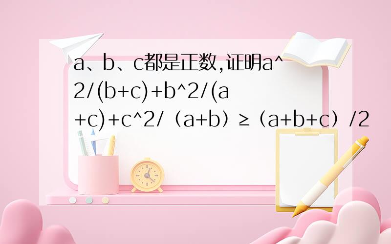 a、b、c都是正数,证明a^2/(b+c)+b^2/(a+c)+c^2/（a+b）≥（a+b+c）/2