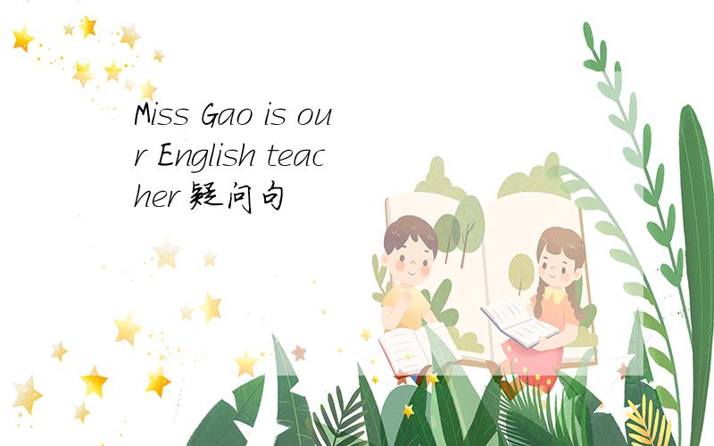 Miss Gao is our English teacher 疑问句