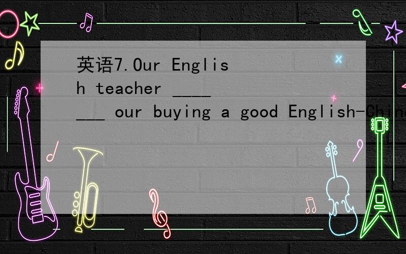 英语7.Our English teacher _______ our buying a good English-Chinese dictionary.7.Our English teacher _______ our buying a good English-Chinese dictionary.a.asked b.ordered c.suggested d.required 为什么
