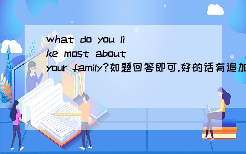 what do you like most about your family?如题回答即可.好的话有追加分.