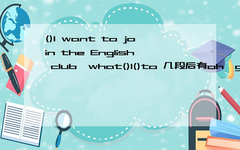 ()I want to join the English club,what()I()to 几段后有oh,good.you（）（）join it.空中写什么?
