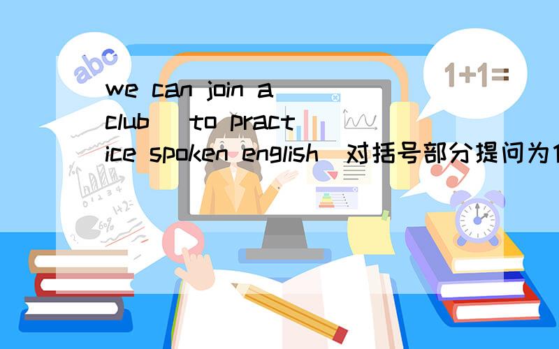 we can join a club (to practice spoken english)对括号部分提问为什么用For what 请再举2例