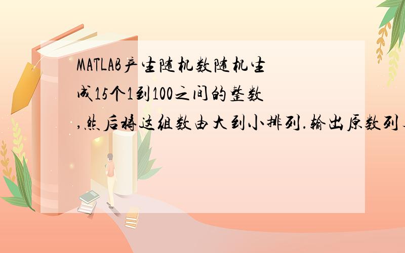MATLAB产生随机数随机生成15个1到100之间的整数,然后将这组数由大到小排列.输出原数列与排列后的数列