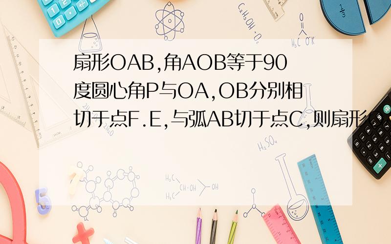 扇形OAB,角AOB等于90度圆心角P与OA,OB分别相切于点F.E,与弧AB切于点C,则扇形OAB的面积与圆心角P的面积