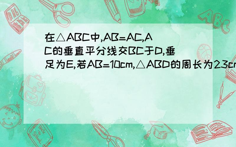 在△ABC中,AB=AC,AC的垂直平分线交BC于D,垂足为E,若AB=10cm,△ABD的周长为23cm,求△ABc的周长.