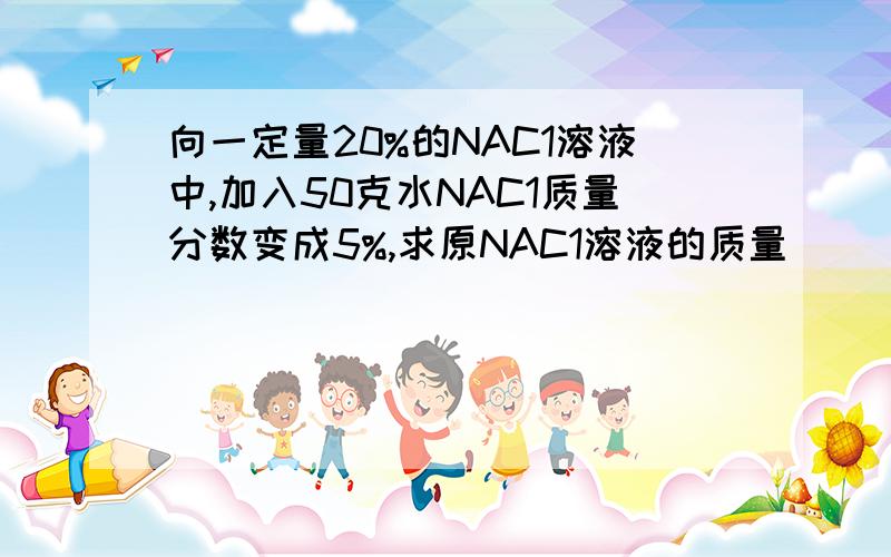 向一定量20%的NAC1溶液中,加入50克水NAC1质量分数变成5%,求原NAC1溶液的质量