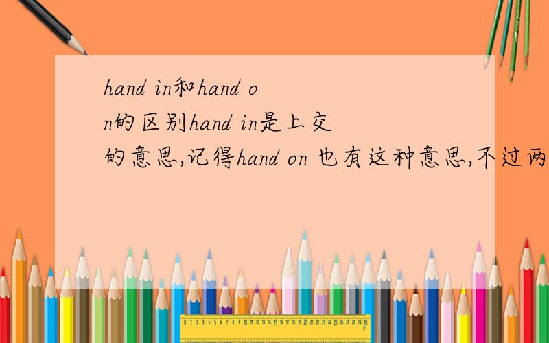 hand in和hand on的区别hand in是上交的意思,记得hand on 也有这种意思,不过两者之间有什么区别?特别：是hand in 和 hand on,不是in hand和on hand.