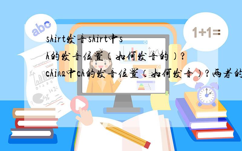 shirt发音shirt中sh的发音位置（如何发音的）?china中ch的发音位置（如何发音）?两者的区别?