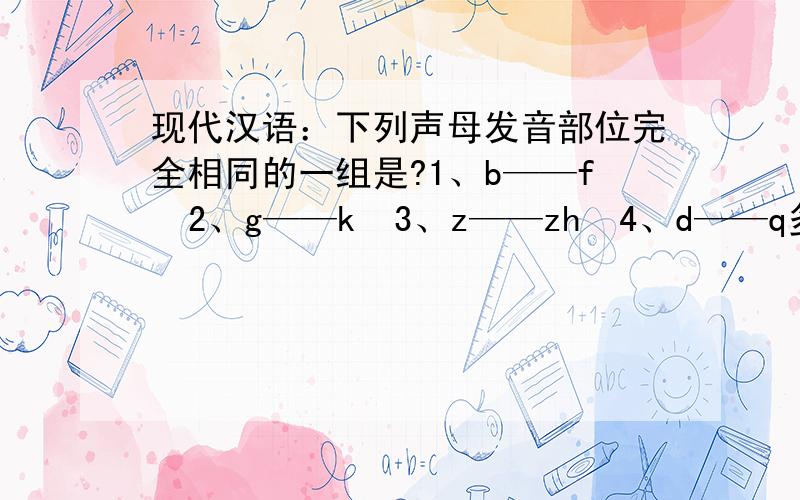现代汉语：下列声母发音部位完全相同的一组是?1、b——f  2、g——k  3、z——zh  4、d——q多谢